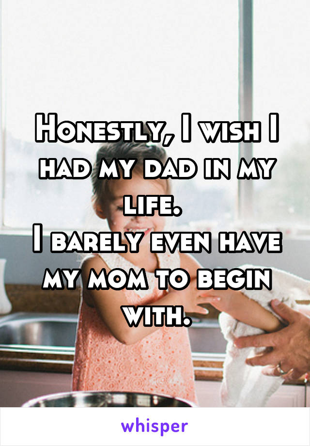 Honestly, I wish I had my dad in my life. 
I barely even have my mom to begin with.