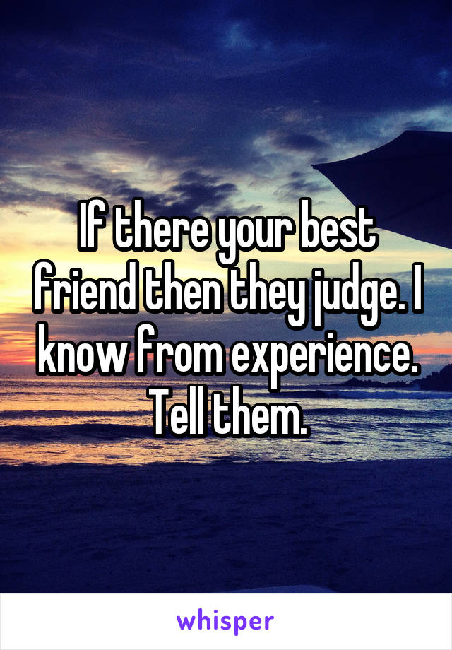 If there your best friend then they judge. I know from experience. Tell them.