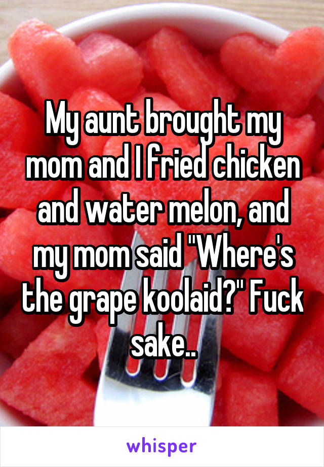 My aunt brought my mom and I fried chicken and water melon, and my mom said "Where's the grape koolaid?" Fuck sake..
