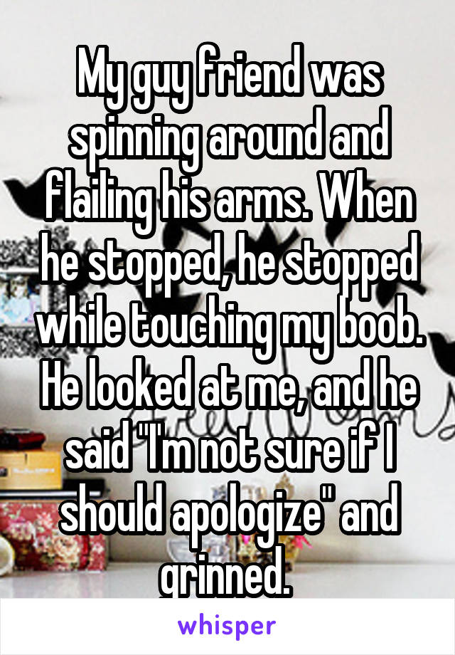 My guy friend was spinning around and flailing his arms. When he stopped, he stopped while touching my boob. He looked at me, and he said "I'm not sure if I should apologize" and grinned. 