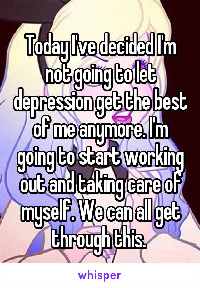 Today I've decided I'm not going to let depression get the best of me anymore. I'm going to start working out and taking care of myself. We can all get through this. 