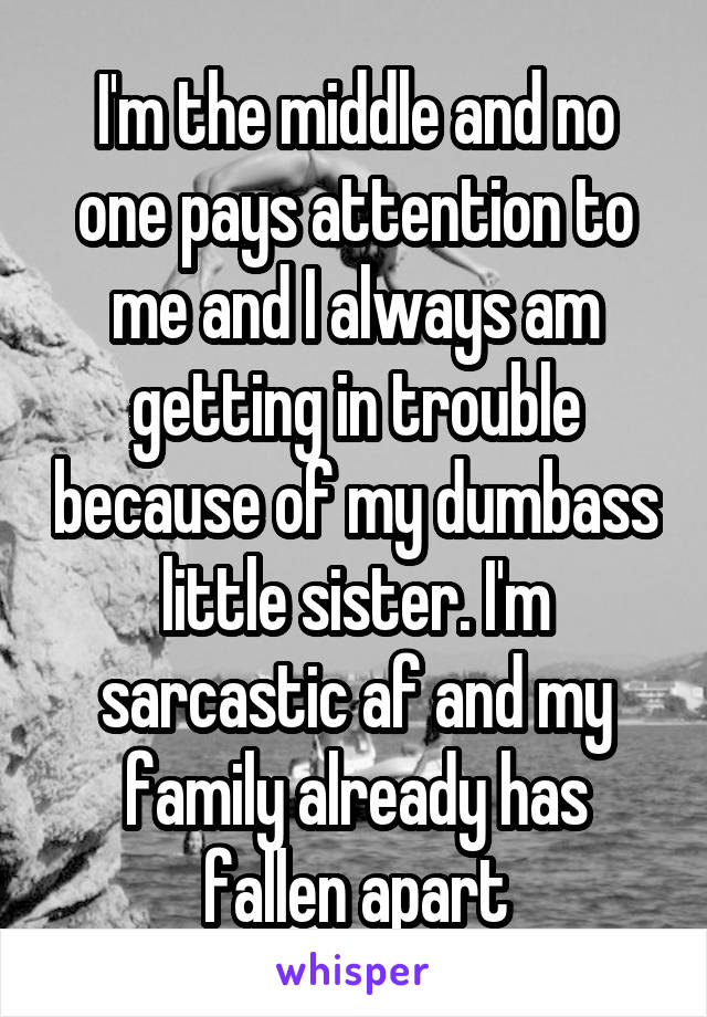 I'm the middle and no one pays attention to me and I always am getting in trouble because of my dumbass little sister. I'm sarcastic af and my family already has fallen apart