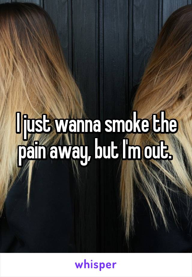 I just wanna smoke the pain away, but I'm out. 
