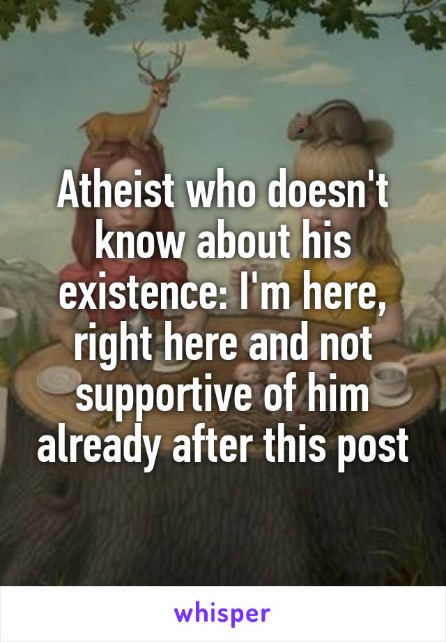 Atheist who doesn't know about his existence: I'm here, right here and not supportive of him already after this post