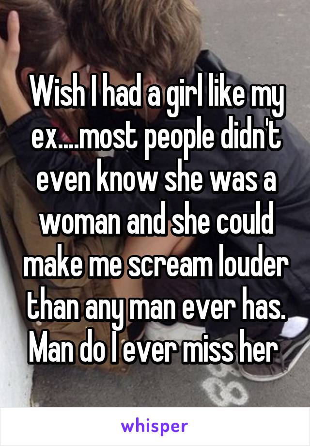 Wish I had a girl like my ex....most people didn't even know she was a woman and she could make me scream louder than any man ever has. Man do I ever miss her 