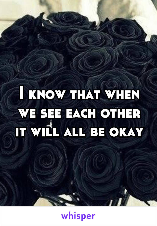 I know that when we see each other it will all be okay