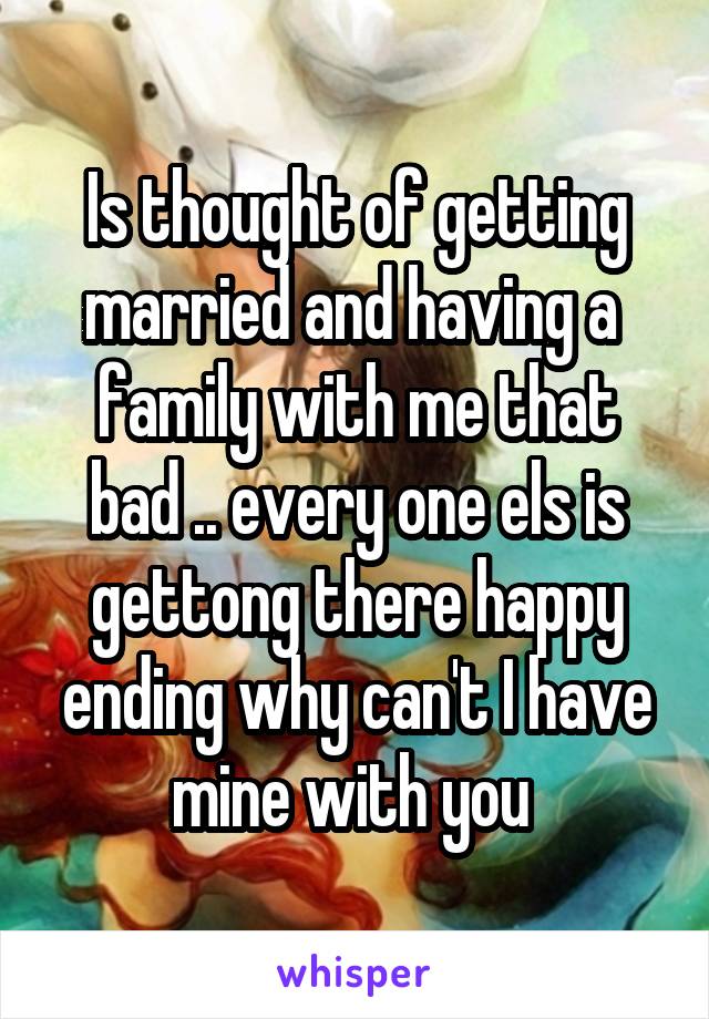 Is thought of getting married and having a  family with me that bad .. every one els is gettong there happy ending why can't I have mine with you 