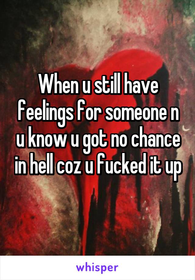 When u still have feelings for someone n u know u got no chance in hell coz u fucked it up 
