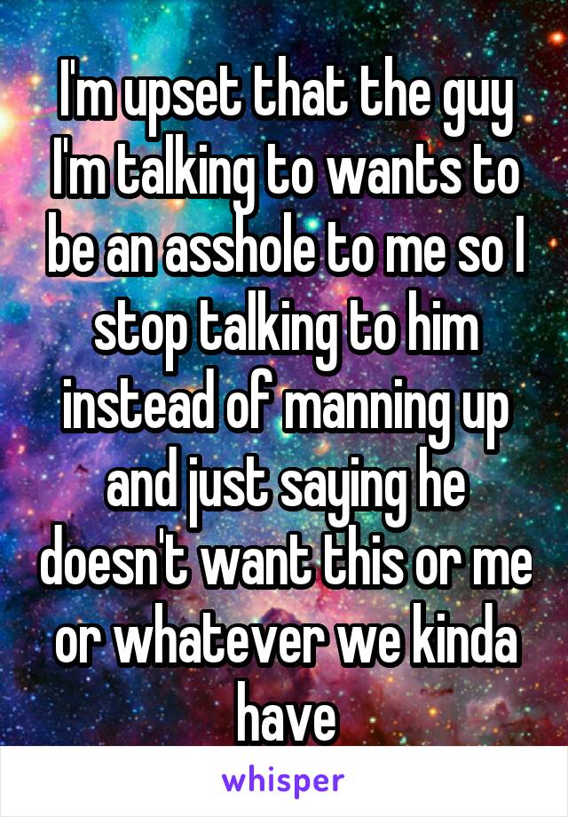 I'm upset that the guy I'm talking to wants to be an asshole to me so I stop talking to him instead of manning up and just saying he doesn't want this or me or whatever we kinda have