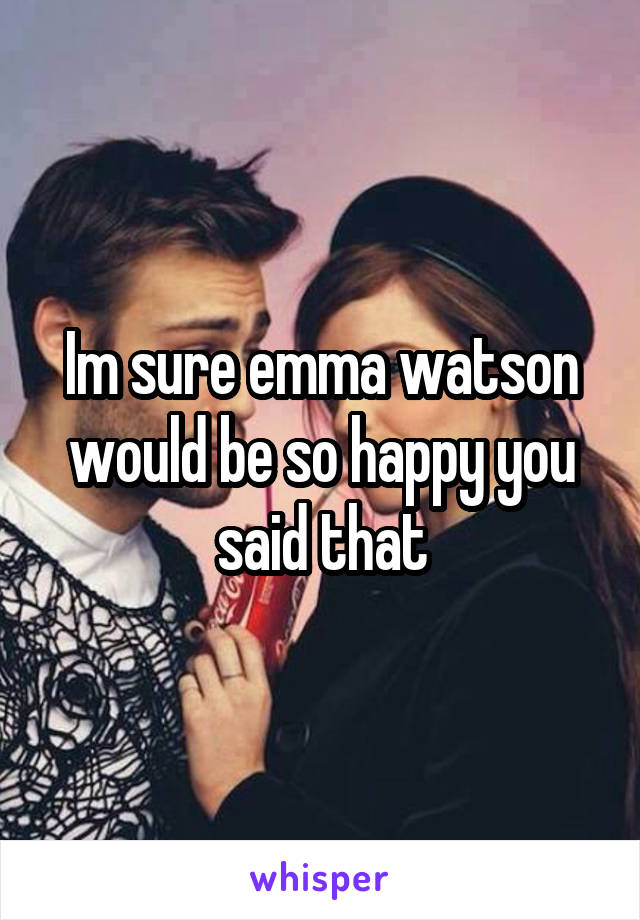 Im sure emma watson would be so happy you said that