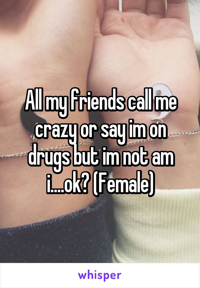 All my friends call me crazy or say im on drugs but im not am i....ok? (Female)