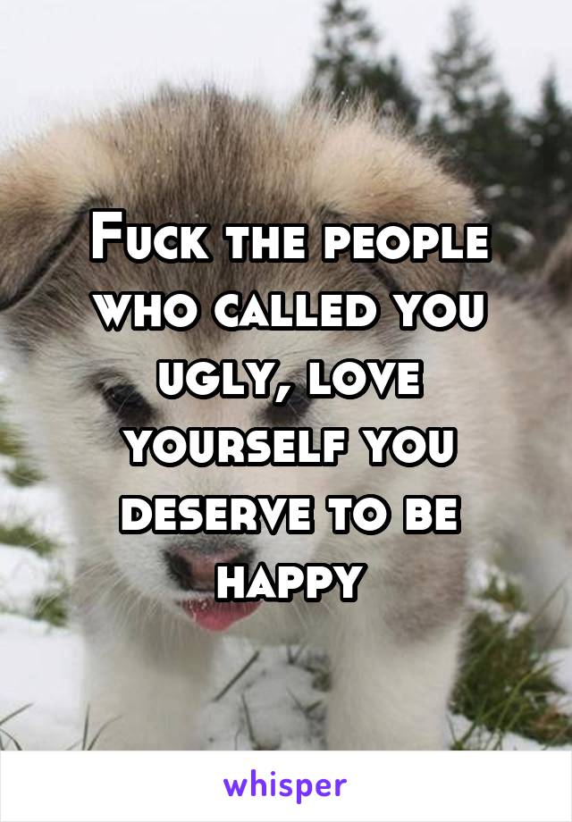 Fuck the people who called you ugly, love yourself you deserve to be happy