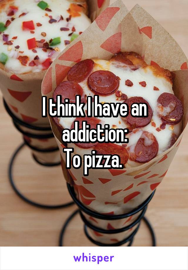 I think I have an addiction:
To pizza. 