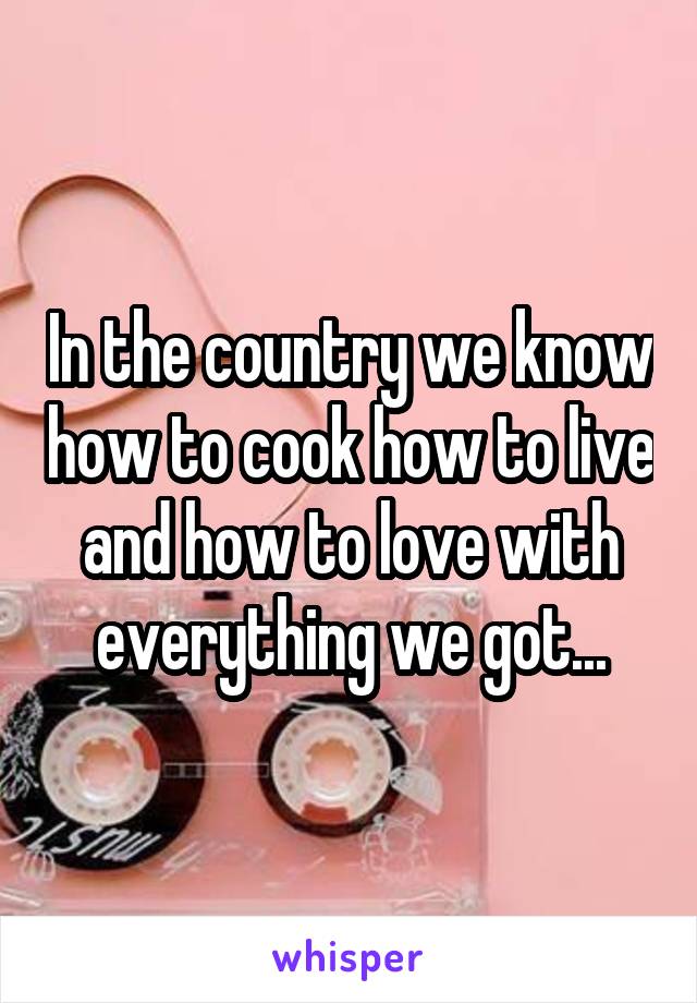 In the country we know how to cook how to live and how to love with everything we got...
