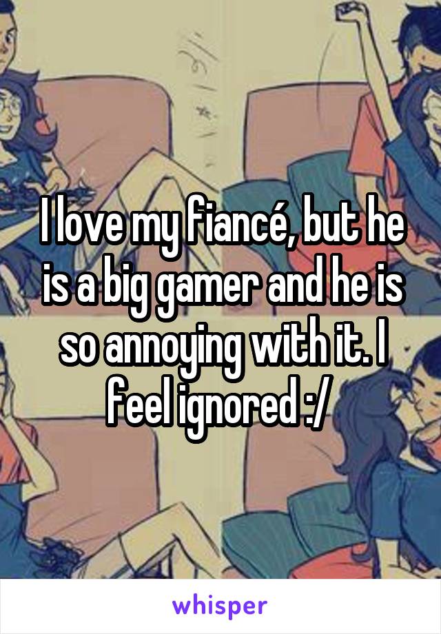 I love my fiancé, but he is a big gamer and he is so annoying with it. I feel ignored :/ 