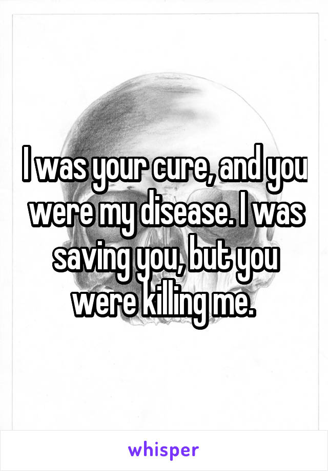 I was your cure, and you were my disease. I was saving you, but you were killing me. 
