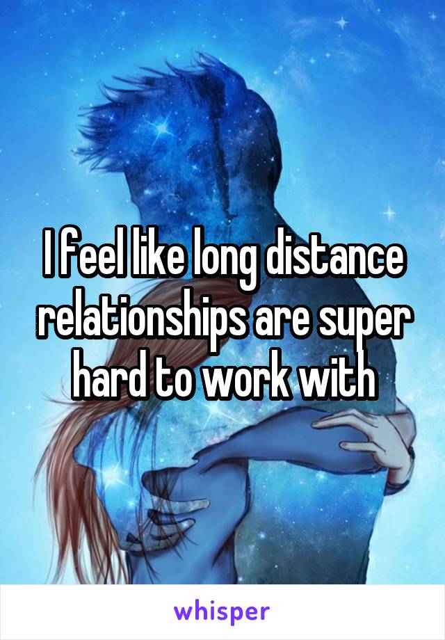 I feel like long distance relationships are super hard to work with