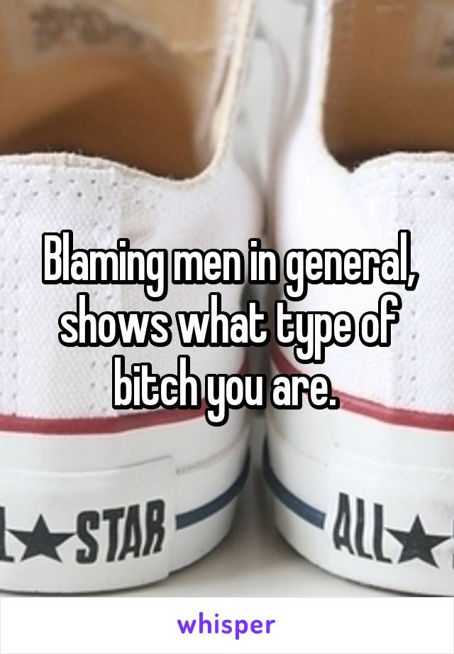 Blaming men in general, shows what type of bitch you are. 