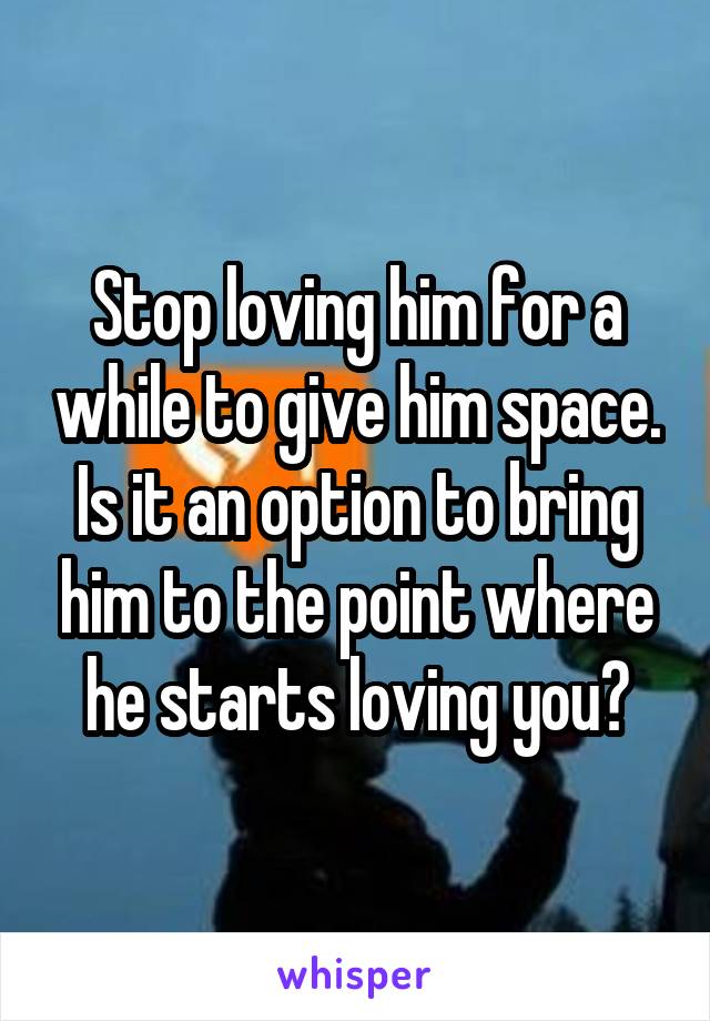 Stop loving him for a while to give him space. Is it an option to bring him to the point where he starts loving you?