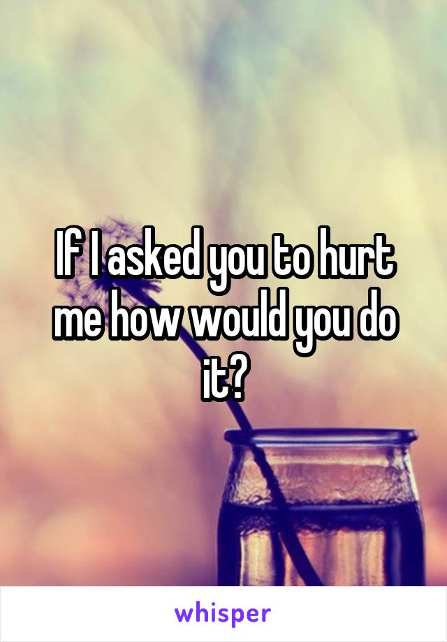 If I asked you to hurt me how would you do it?