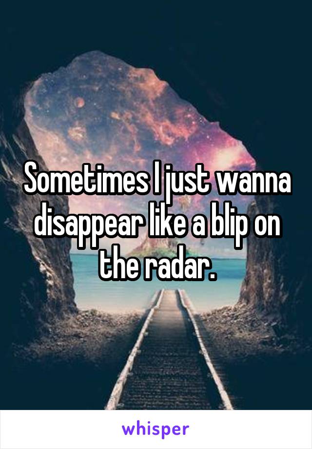 Sometimes I just wanna disappear like a blip on the radar.