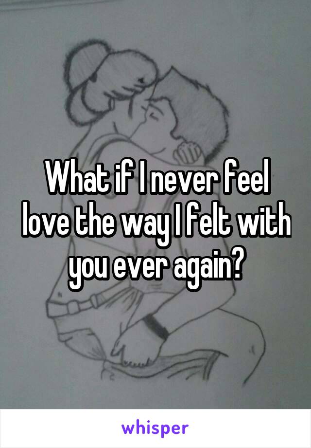 What if I never feel love the way I felt with you ever again?