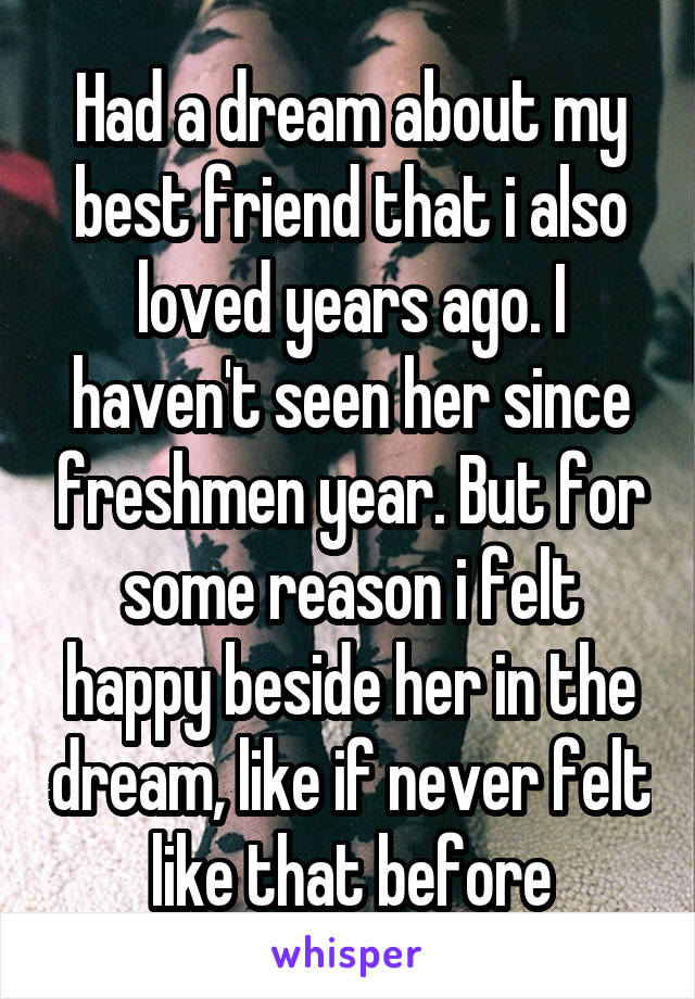 Had a dream about my best friend that i also loved years ago. I haven't seen her since freshmen year. But for some reason i felt happy beside her in the dream, like if never felt like that before