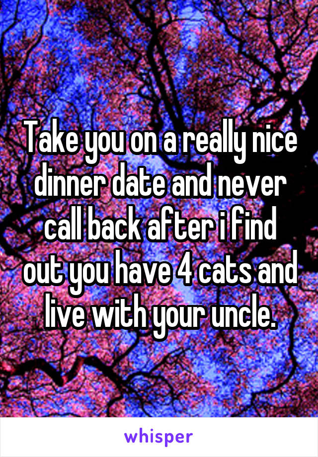 Take you on a really nice dinner date and never call back after i find out you have 4 cats and live with your uncle.