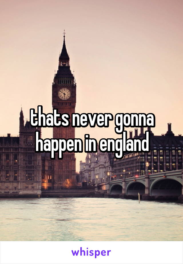 thats never gonna happen in england