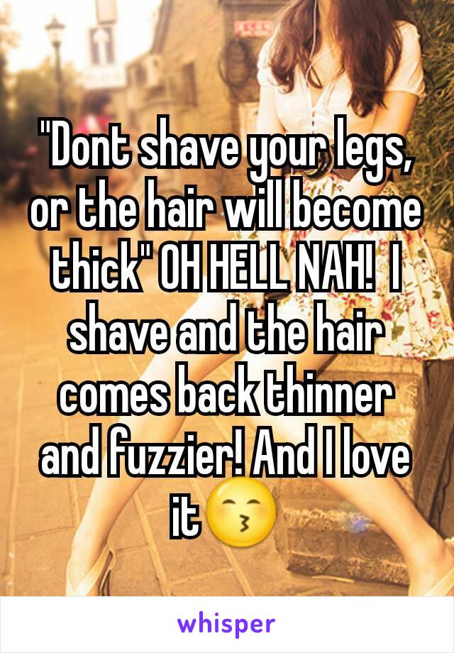"Dont shave your legs, or the hair will become thick" OH HELL NAH!  I shave and the hair comes back thinner and fuzzier! And I love it😙