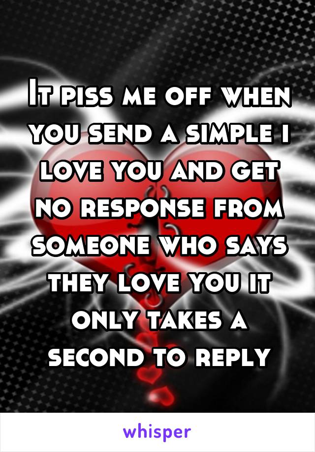 It piss me off when you send a simple i love you and get no response from someone who says they love you it only takes a second to reply