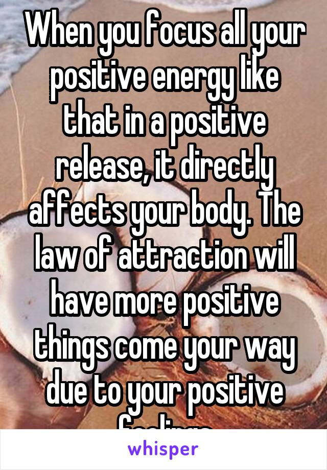 When you focus all your positive energy like that in a positive release, it directly affects your body. The law of attraction will have more positive things come your way due to your positive feelings