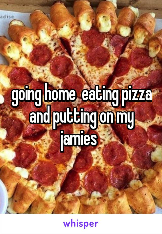 going home  eating pizza and putting on my jamies  