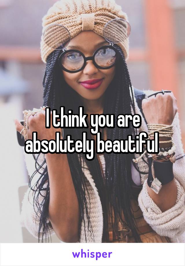I think you are absolutely beautiful 