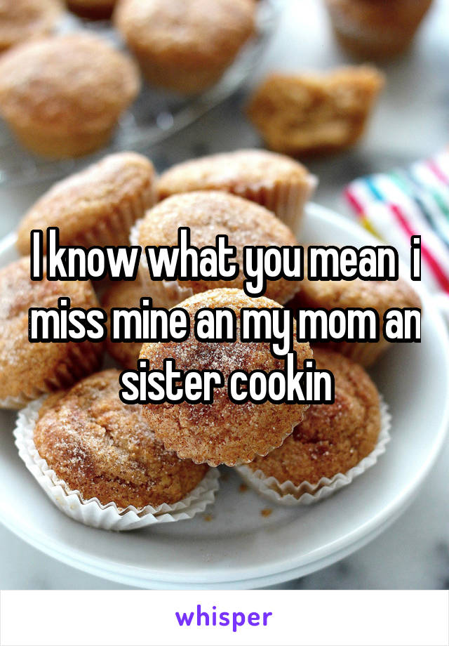 I know what you mean  i miss mine an my mom an sister cookin