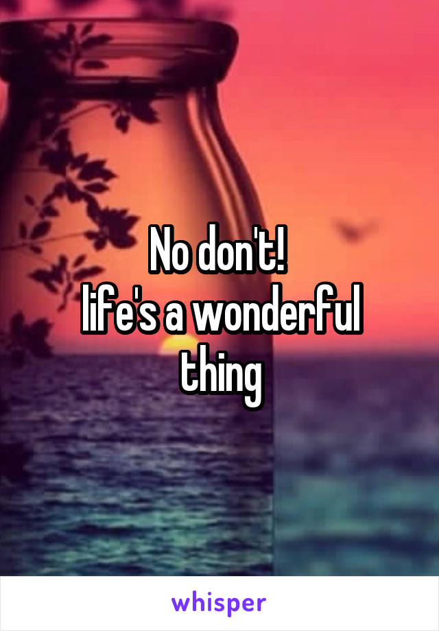 No don't! 
life's a wonderful thing