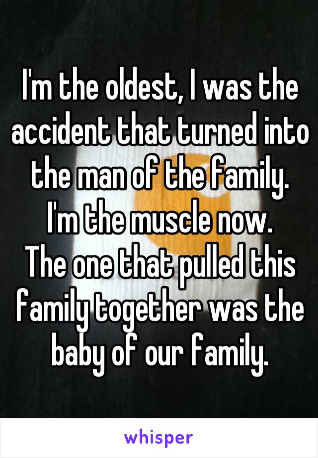 I'm the oldest, I was the accident that turned into the man of the family.
I'm the muscle now.
The one that pulled this family together was the baby of our family.