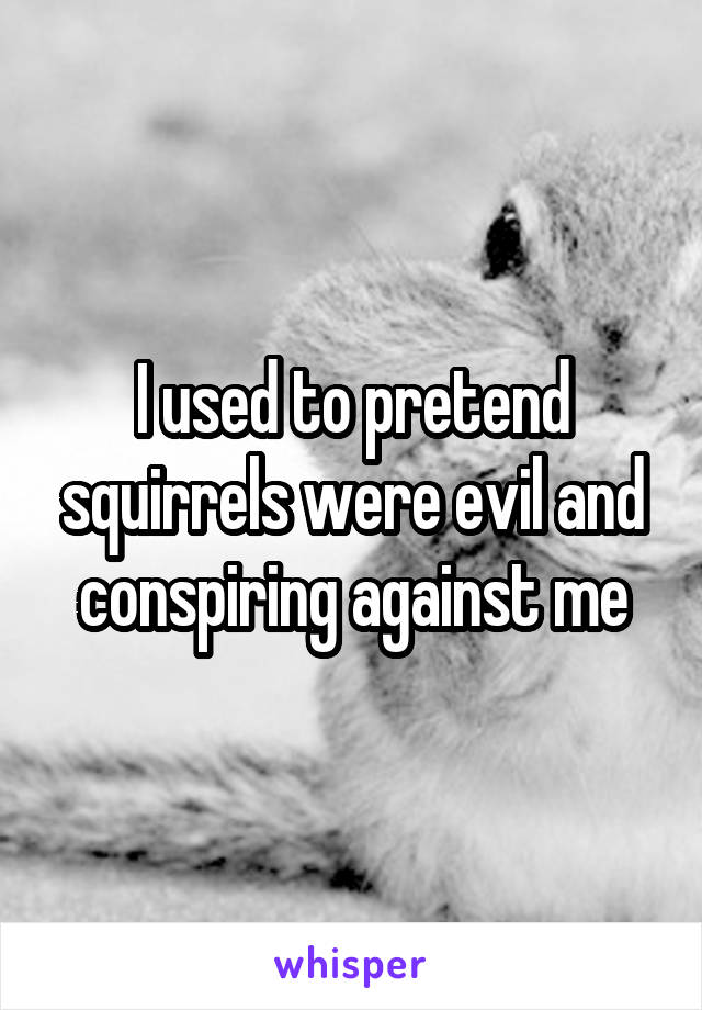 I used to pretend squirrels were evil and conspiring against me