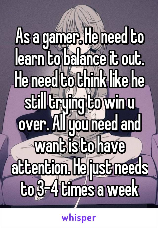 As a gamer. He need to learn to balance it out. He need to think like he still trying to win u over. All you need and want is to have attention. He just needs to 3-4 times a week