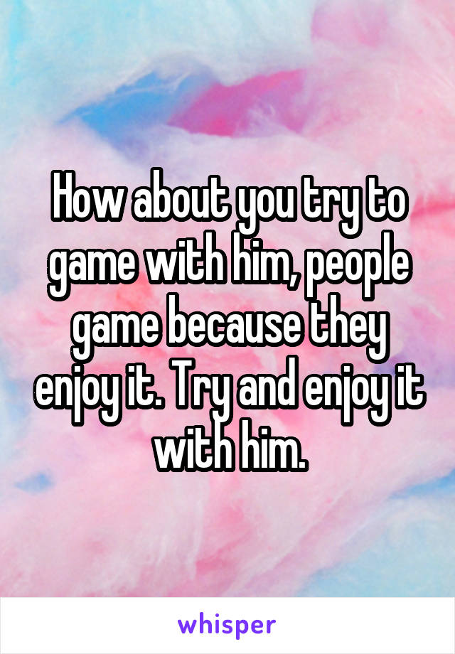 How about you try to game with him, people game because they enjoy it. Try and enjoy it with him.