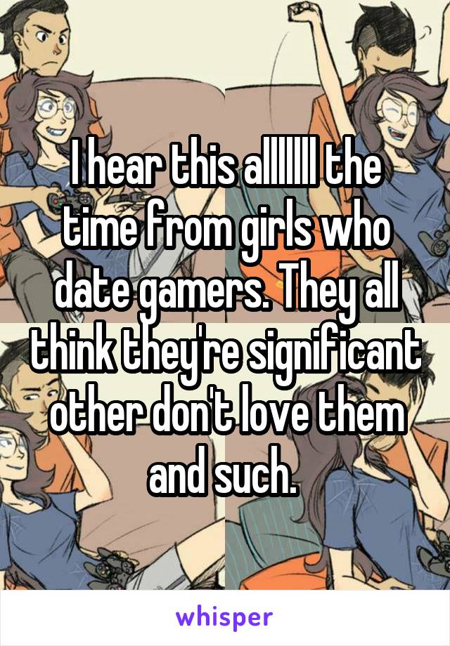 I hear this alllllll the time from girls who date gamers. They all think they're significant other don't love them and such. 