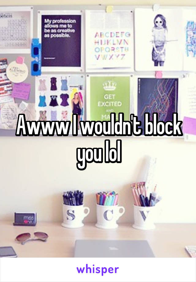 Awww I wouldn't block you lol