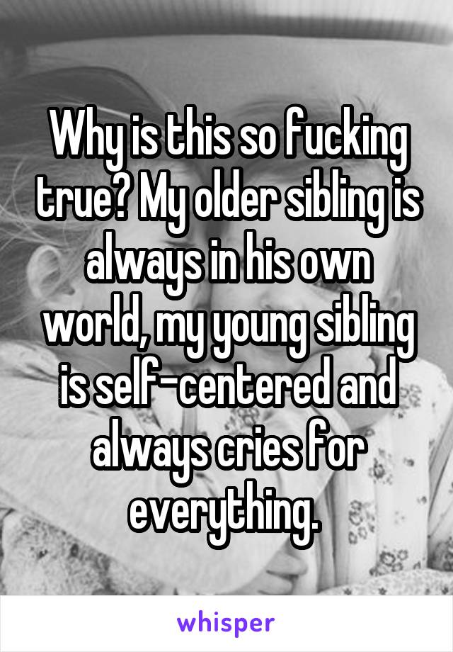 Why is this so fucking true? My older sibling is always in his own world, my young sibling is self-centered and always cries for everything. 