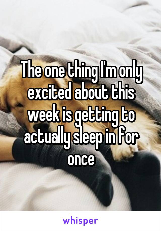 The one thing I'm only excited about this week is getting to actually sleep in for once