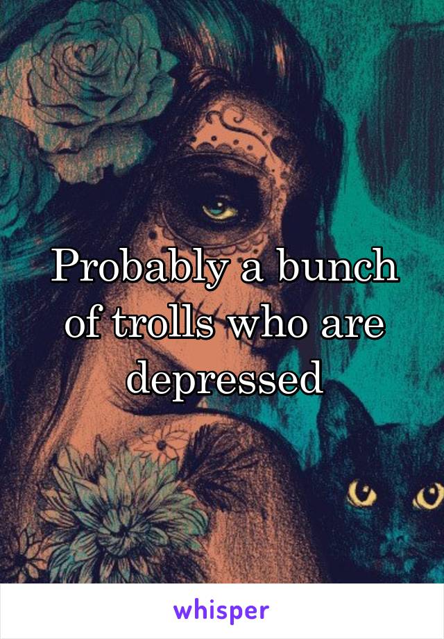 Probably a bunch of trolls who are depressed