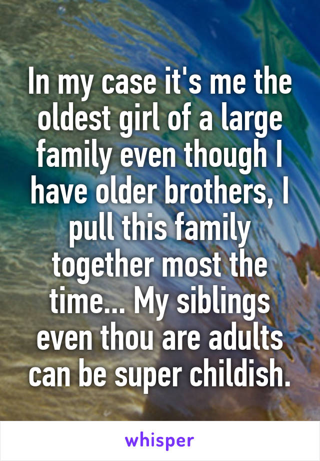 In my case it's me the oldest girl of a large family even though I have older brothers, I pull this family together most the time... My siblings even thou are adults can be super childish.