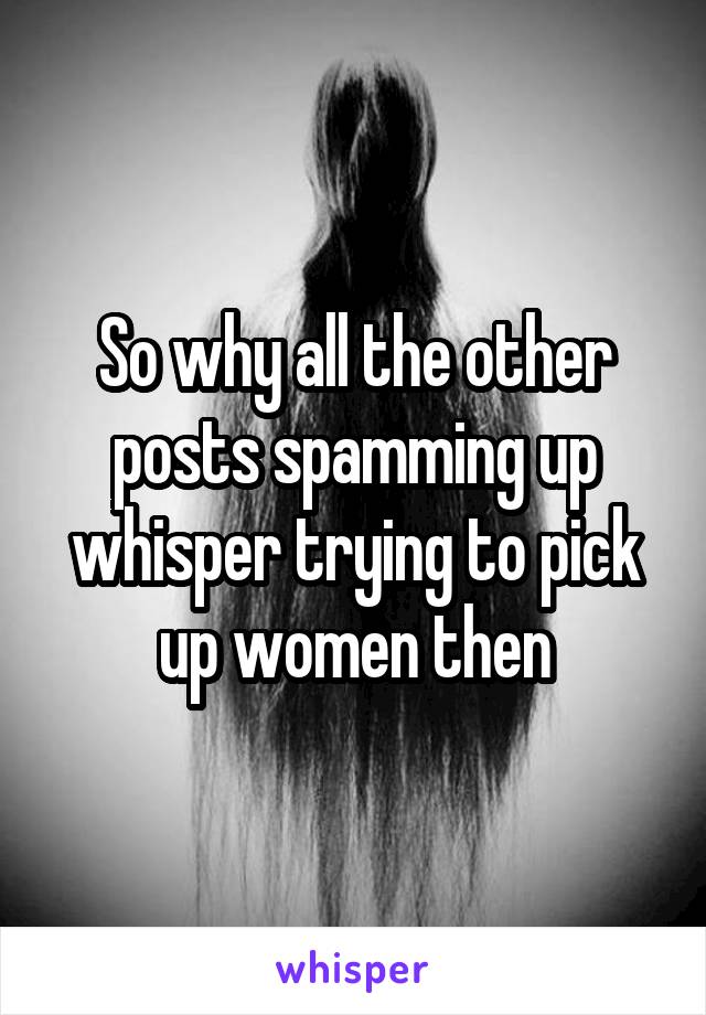So why all the other posts spamming up whisper trying to pick up women then
