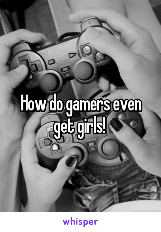 How do gamers even get girls! 