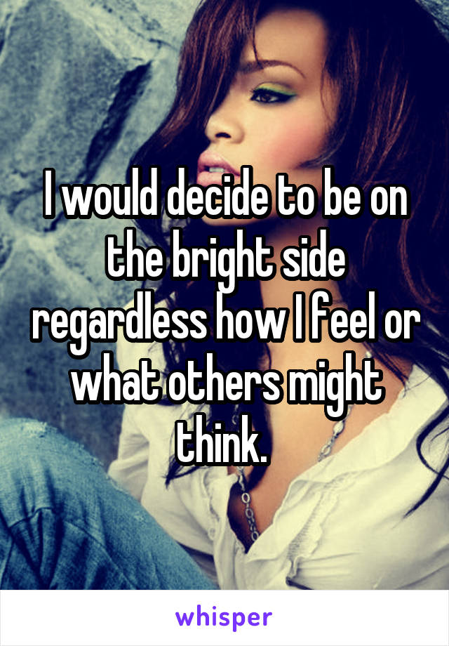 I would decide to be on the bright side regardless how I feel or what others might think. 