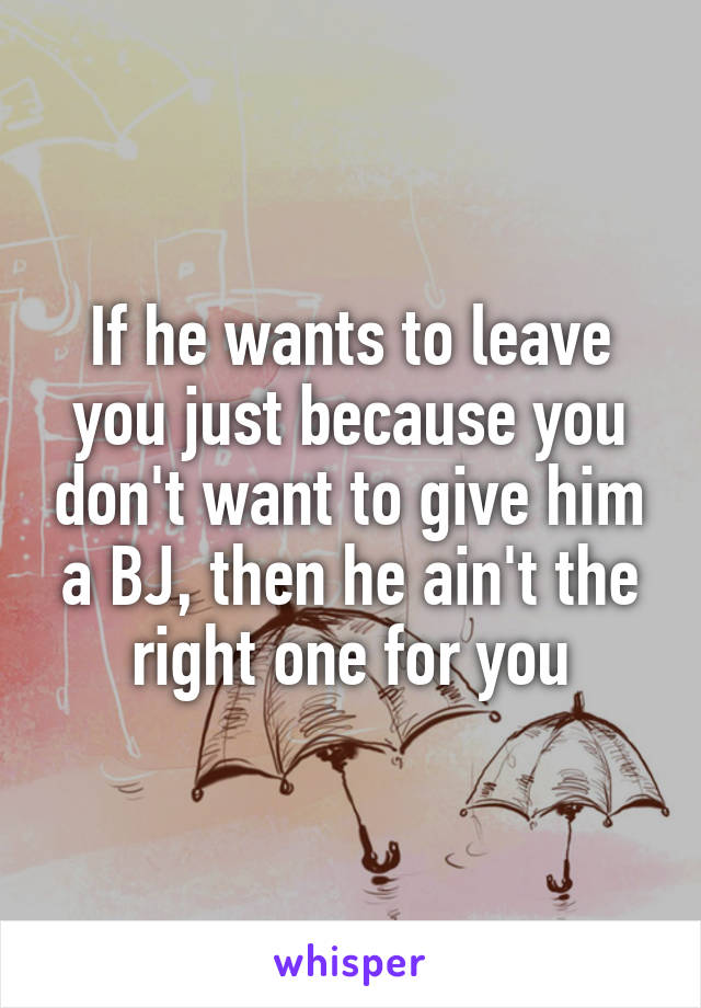If he wants to leave you just because you don't want to give him a BJ, then he ain't the right one for you